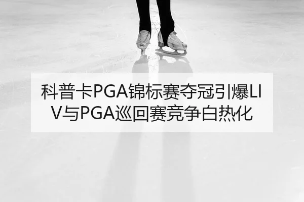 科普卡PGA锦标赛夺冠引爆LIV与PGA巡回赛竞争白热化
